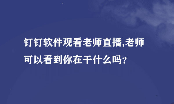 钉钉软件观看老师直播,老师可以看到你在干什么吗？