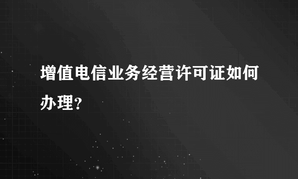 增值电信业务经营许可证如何办理？