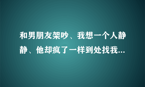 和男朋友架吵、我想一个人静静、他却疯了一样到处找我怎么办呢？