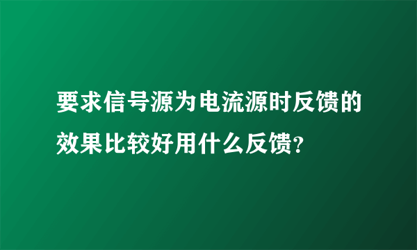 要求信号源为电流源时反馈的效果比较好用什么反馈？