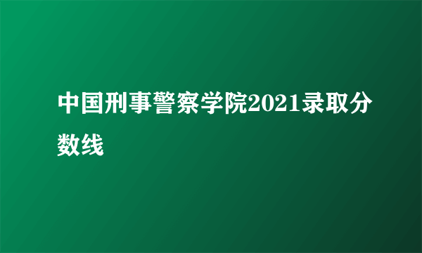 中国刑事警察学院2021录取分数线