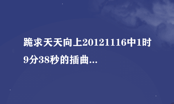 跪求天天向上20121116中1时9分38秒的插曲 谢谢。。