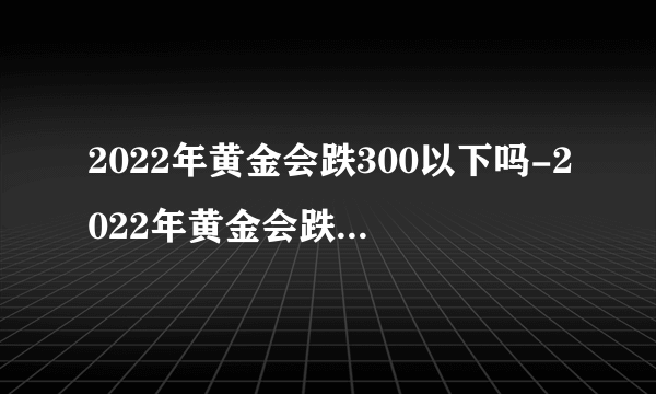 2022年黄金会跌300以下吗-2022年黄金会跌到多少一克