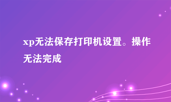 xp无法保存打印机设置。操作无法完成