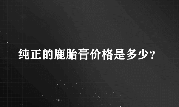 纯正的鹿胎膏价格是多少？