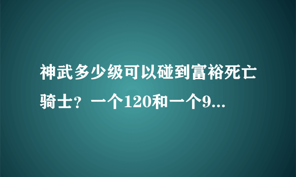 神武多少级可以碰到富裕死亡骑士？一个120和一个99级组队可以碰到吗