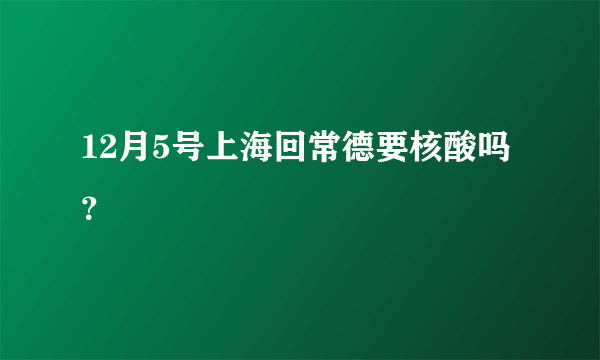 12月5号上海回常德要核酸吗？