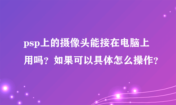 psp上的摄像头能接在电脑上用吗？如果可以具体怎么操作？