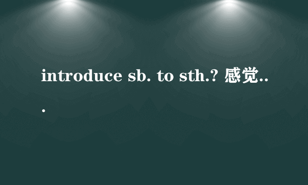 introduce sb. to sth.? 感觉这句话反了吧