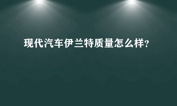 现代汽车伊兰特质量怎么样？