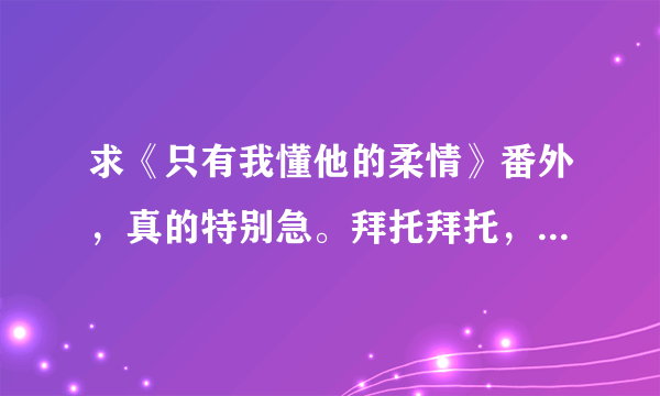 求《只有我懂他的柔情》番外，真的特别急。拜托拜托，谢谢谢谢！