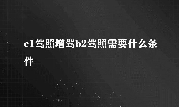 c1驾照增驾b2驾照需要什么条件