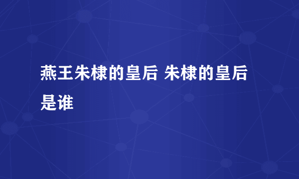 燕王朱棣的皇后 朱棣的皇后是谁