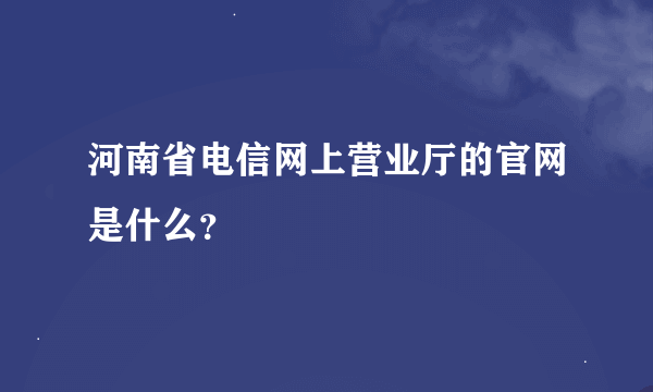 河南省电信网上营业厅的官网是什么？