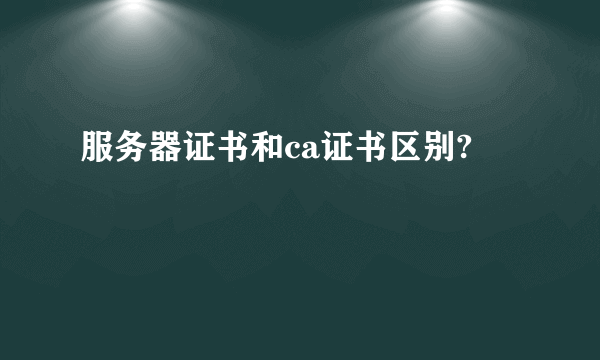 服务器证书和ca证书区别?