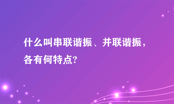 什么叫串联谐振、并联谐振，各有何特点?