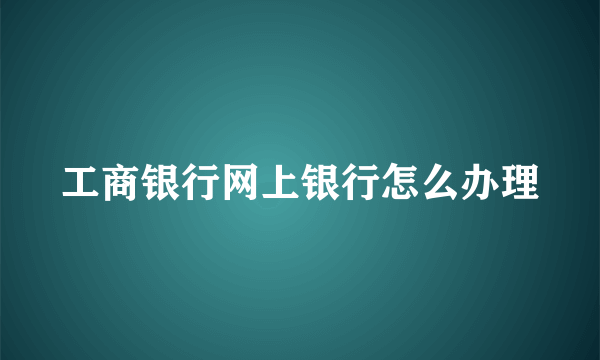 工商银行网上银行怎么办理