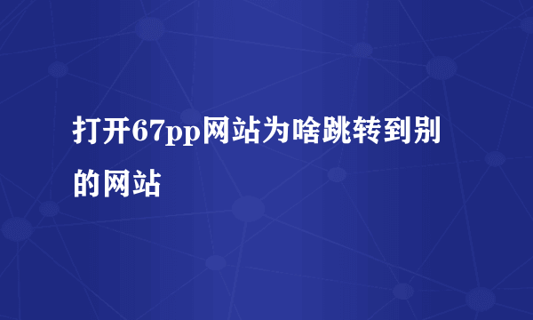 打开67pp网站为啥跳转到别的网站