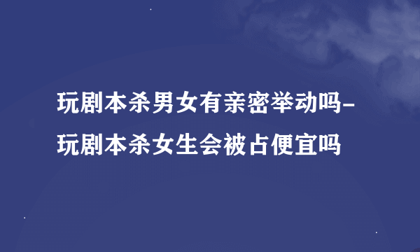 玩剧本杀男女有亲密举动吗-玩剧本杀女生会被占便宜吗