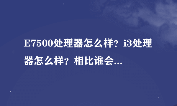 E7500处理器怎么样？i3处理器怎么样？相比谁会更好呢？谢