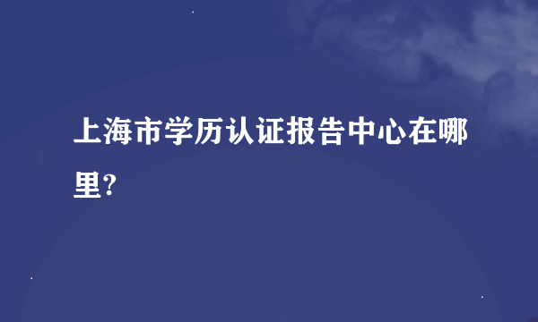 上海市学历认证报告中心在哪里?