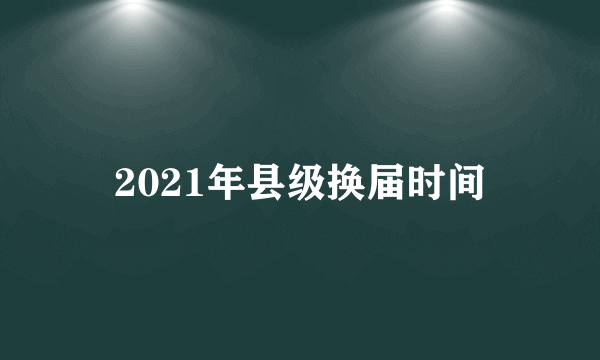 2021年县级换届时间