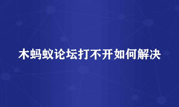 木蚂蚁论坛打不开如何解决