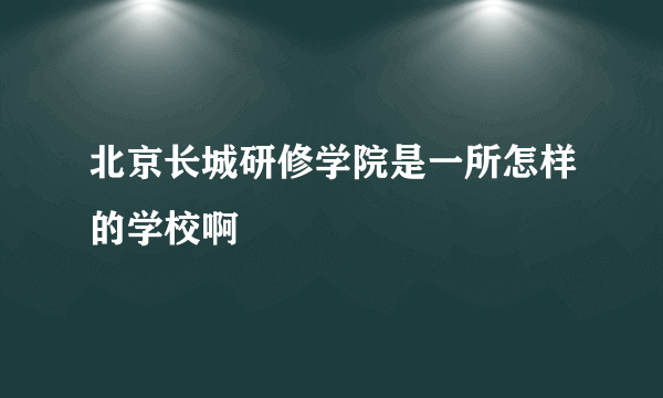 北京长城研修学院是一所怎样的学校啊