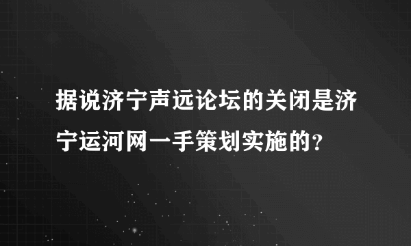 据说济宁声远论坛的关闭是济宁运河网一手策划实施的？