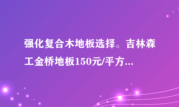 强化复合木地板选择。吉林森工金桥地板150元/平方。大自然木地板150元/平方。我选哪个好呢？