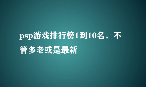 psp游戏排行榜1到10名，不管多老或是最新