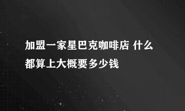 加盟一家星巴克咖啡店 什么都算上大概要多少钱