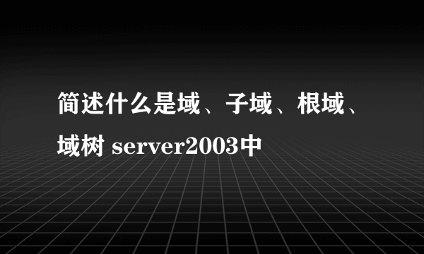 简述什么是域、子域、根域、域树 server2003中