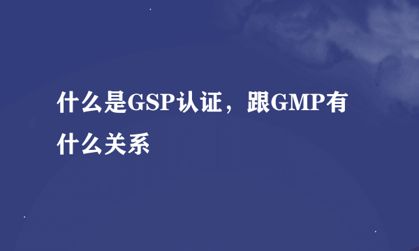 什么是GSP认证，跟GMP有什么关系