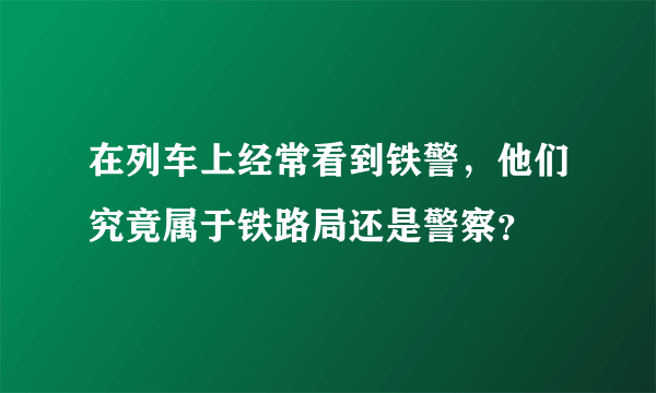 在列车上经常看到铁警，他们究竟属于铁路局还是警察？