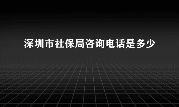 深圳市社保局咨询电话是多少