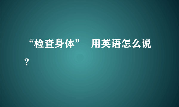 “检查身体”  用英语怎么说？