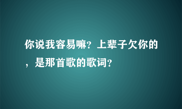 你说我容易嘛？上辈子欠你的，是那首歌的歌词？