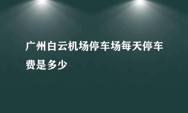 广州白云机场停车场每天停车费是多少