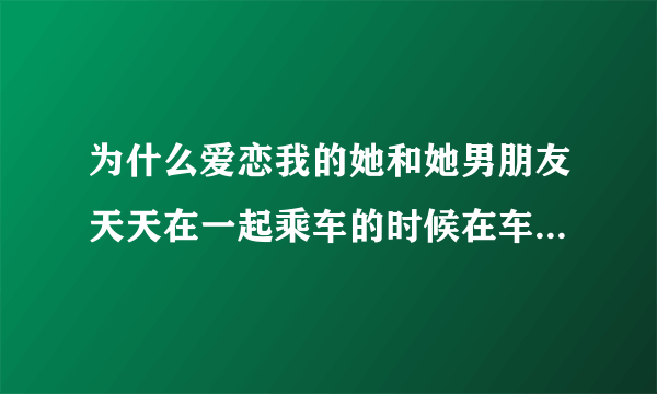 为什么爱恋我的她和她男朋友天天在一起乘车的时候在车上的，这是在干嘛啊？天天乘车到男朋友家里面去的自