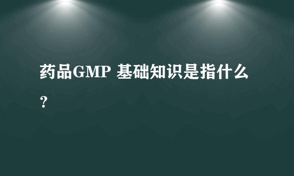 药品GMP 基础知识是指什么？