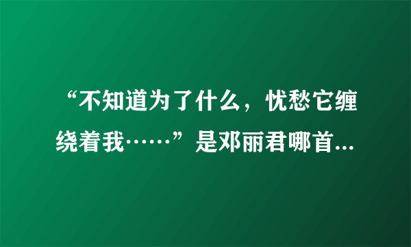 “不知道为了什么，忧愁它缠绕着我……”是邓丽君哪首歌的歌词？？？有知道的帮忙一下……谢谢……