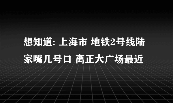 想知道: 上海市 地铁2号线陆家嘴几号口 离正大广场最近