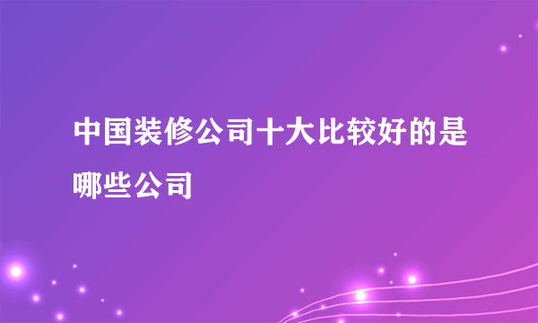 中国装修公司十大比较好的是哪些公司