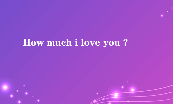 How much i love you ?