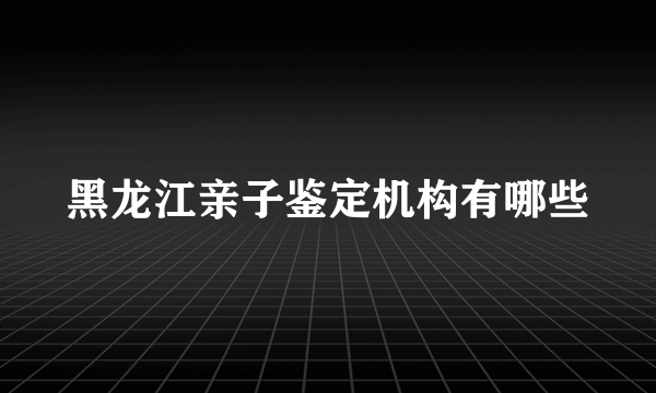 黑龙江亲子鉴定机构有哪些