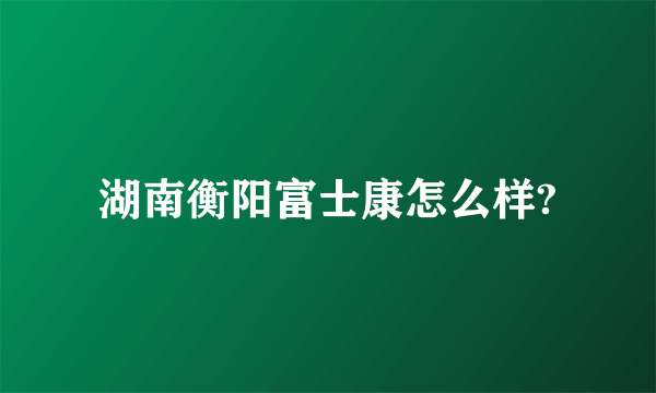 湖南衡阳富士康怎么样?