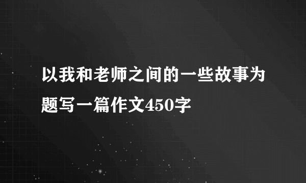 以我和老师之间的一些故事为题写一篇作文450字