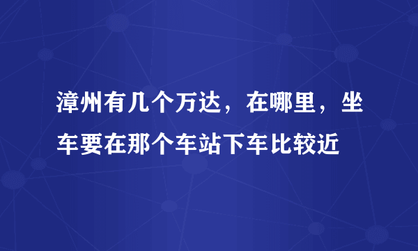 漳州有几个万达，在哪里，坐车要在那个车站下车比较近