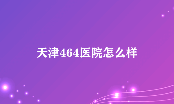 天津464医院怎么样